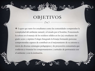 OBJETIVOS
 Lograr que tanto los estudiantes como las comunidades comprendan la
complejidad del ambiente natural y el creado por el hombre. Fomentando
la cultura en el manejo de los residuos sólidos en los (as) estudiantes del
grado sexto y séptimo Colegio Integrado la Granja formando personas
comprometidas capaces de contribuir en el mejoramiento de su entorno a
través de diversas estrategias pedagógicas y de proyección comunitaria que
conlleven a vivenciar los comportamientos y actitudes de pertenencia con
el ambiente y con la institución.
 