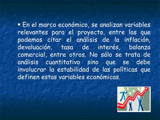 En el marco económico, se analizan variables relevantes para el proyecto, entre las que podemos citar el análisis de la inflación, devaluación, tasa de interés, balanza comercial, entre otros. No sólo se trata de análisis cuantitativo sino que se debe involucrar la estabilidad de las políticas que definen estas variables económicas. 