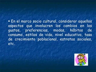 En el marco socio cultural, considerar aquellos aspectos que involucren los cambios en los gustos, preferencias, modas, hábitos de consumo, estilos de vida, nivel educativo, tasa de crecimiento poblacional, estratos sociales, etc . 