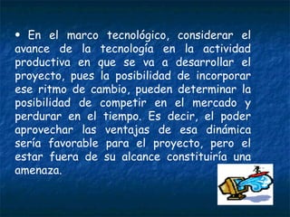 En el marco tecnológico, considerar el avance de la tecnología en la actividad productiva en que se va a desarrollar el proyecto, pues la posibilidad de incorporar ese ritmo de cambio, pueden determinar la posibilidad de competir en el mercado y perdurar en el tiempo. Es decir, el poder aprovechar las ventajas de esa dinámica sería favorable para el proyecto, pero el estar fuera de su alcance constituiría una amenaza. 