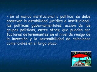 En el marco institucional y político, se debe observar la estabilidad jurídica e institucional, las políticas gubernamentales, acción de los grupos políticos, entre otros; que pueden ser factores determinantes en el nivel de riesgo de la inversión y la sostenibilidad de relaciones comerciales en el largo plazo. 