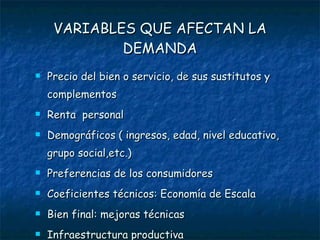 VARIABLES QUE AFECTAN LA DEMANDA Precio del bien o servicio, de sus sustitutos y complementos Renta  personal Demográficos ( ingresos, edad, nivel educativo, grupo social,etc.) Preferencias de los consumidores Coeficientes técnicos: Economía de Escala  Bien final: mejoras técnicas Infraestructura productiva 
