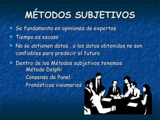 MÉTODOS SUBJETIVOS Se fundamenta en opiniones de expertos Tiempo es escaso No se obtienen datos , o los datos obtenidos no son confiables para predecir el futuro Dentro de los Métodos subjetivos tenemos: Método Delphi Consenso de Panel Pronósticos visionarios 