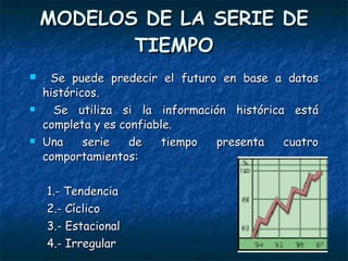 MODELOS DE LA SERIE DE TIEMPO Se puede predecir el futuro en base a datos históricos. Se utiliza si la información histórica está completa y es confiable. Una serie de tiempo presenta cuatro comportamientos: 1.- Tendencia 2.- Cíclico 3.- Estacional 4.- Irregular 
