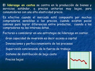El  liderazgo en costos  se centra en la producción de bienes y servicios estándar, a precios unitarios muy bajos, para consumidores con una alta elasticidad precio.  Es efectivo cuando el mercado está compuesto por muchos compradores sensibles a los precios, cuando existen pocos caminos para lograr diferencias entre productos,  cuando a los compradores no les interesa éstas. Factores a considerar en una estrategia de liderazgo en costos: Gran capacidad de inversión es decir acceso a capital Innovaciones y perfeccionamiento de los procesos Supervisión concienzuda de la fuerza de trabajo Sistema de distribución de bajo costo Precios bajos 
