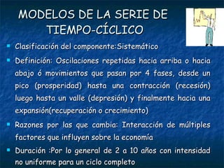 MODELOS DE LA SERIE DE  TIEMPO-CÍCLICO Clasificación del componente:Sistemático Definición: Oscilaciones repetidas hacia arriba o hacia abajo ó movimientos que pasan por 4 fases, desde un pico (prosperidad) hasta una contracción (recesión) luego hasta un valle (depresión) y finalmente hacia una expansión(recuperación o crecimiento) Razones por las que cambia: Interacción de múltiples factores que influyen sobre la economía Duración :Por lo general de 2 a 10 años con intensidad no uniforme para un ciclo completo 