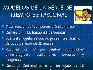 MODELOS DE LA SERIE DE  TIEMPO-ESTACIONAL Clasificación del componente:Sistemático Definición: Fluctuaciones periódicas bastante regulares que se presentan  dentro de cada período de 12 meses. Razones por las que cambia: Condiciones climatológicas, costumbres sociales y religiosas Duración :Generalmente en un lapso de 12 meses (o cada mes o cada 4 meses) 