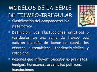 MODELOS DE LA SERIE DE TIEMPO-IRREGULAR Clasificación del componente: No sistemático Definición: Las fluctuaciones erráticas o residuales en una serie de tiempo que existen después de tomar en cuenta los efectos sistemáticos: tendencia,cíclica y estacional.  Razones que influyen: Sucesos no previstos, huelgas, huracanes, asesinatos políticos, inundaciones Duración : Corta duración y no repetidos 