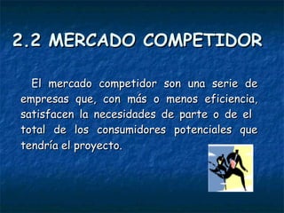 2.2 MERCADO COMPETIDOR El mercado competidor son una serie de empresas que, con más o menos eficiencia, satisfacen la necesidades de parte o de el  total de los consumidores potenciales que tendría el proyecto.   