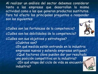Al realizar un análisis del sector debemos considerar tanto a las empresas que desarrollan la misma actividad como a las que generan productos sustitutos. Para tal efecto las principales preguntas a responder son las siguientes: ¿Cuáles son las fortalezas de la competencia? ¿Cuáles son las debilidades de la competencia?  ¿Cuáles son sus objetivos y estrategias? ¿Cuántos son? ¿En qué medida están entrando en la industria empresas nuevas y saliendo empresas antiguas? ¿Qué factores clave pueden dar por resultado una posición competitiva en la industria? ¿En qué etapa del ciclo de vida se encuentra la industria? 