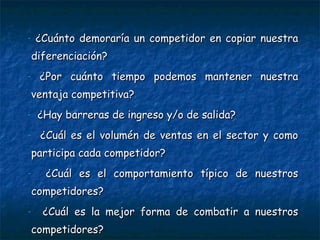 ¿Cuánto demoraría un competidor en copiar nuestra diferenciación? ¿Por cuánto tiempo podemos mantener nuestra ventaja competitiva? ¿Hay barreras de ingreso y/o de salida? ¿Cuál es el volumén de ventas en el sector y como participa cada competidor? ¿Cuál es el comportamiento típico de nuestros competidores? ¿Cuál es la mejor forma de combatir a nuestros competidores? 