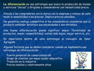 La  diferenciación  es una estrategia que busca la producción de bienes y servicios “únicos” y dirigidos a consumidores con inelasticidad precio.  Vincula a los compradores con la marca con la empresa y reduce de este modo la sensibilidad a los precios. Implica precios elevados.  No garantiza ventaja competitiva si los consumidores consideran que el producto estándar satisface sus necesidades o son imitables. Una buena diferenciación puede significar mayor flexibilidad de productos, mayor compatibilidad, costos más bajos, mejor servicio, etc.  Es importante dentro de esta estrategia el concepto de Valor Agregado Algunos factores que se deben considerar cuando se implementa una estrategia de diferenciación: Fuerte potencial de comercialización Grupo de clientes con mayor poder adquisitivo Tradición en la industria Precios medios y relativamente altos 