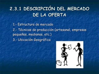 2.3.1 DESCRIPCIÓN DEL MERCADO DE LA OFERTA 1.- Estructura de mercado 2.- Técnicas de producción (artesanal, empresas pequeñas, medianas, etc.) 3.- Ubicación Geográfica 