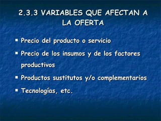 2.3.3 VARIABLES QUE AFECTAN A LA OFERTA Precio del producto o servicio Precio de los insumos y de los factores productivos Productos sustitutos y/o complementarios Tecnologías, etc. 