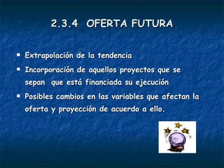 2.3.4  OFERTA FUTURA Extrapolación de la tendencia Incorporación de aquellos proyectos que se sepan  que está financiada su ejecución Posibles cambios en las variables que afectan la oferta y proyección de acuerdo a ello. 