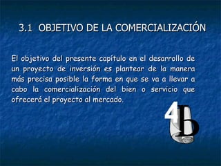 El objetivo del presente capítulo en el desarrollo de un proyecto de inversión es plantear de la manera más precisa posible la forma en que se va a llevar a cabo la comercialización del bien o servicio que ofrecerá el proyecto al mercado. 4 3.1  OBJETIVO DE LA COMERCIALIZACIÓN 
