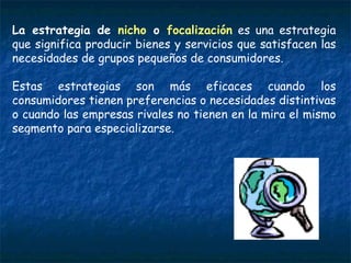 La estrategia de  nicho  o  focalización  es una estrategia que significa producir bienes y servicios que satisfacen las necesidades de grupos pequeños de consumidores.  Estas estrategias son más eficaces cuando los consumidores tienen preferencias o necesidades distintivas o cuando las empresas rivales no tienen en la mira el mismo segmento para especializarse. 
