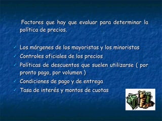 Factores que hay que evaluar para determinar la política de precios.  Los márgenes de los mayoristas y los minoristas Controles oficiales de los precios Políticas de descuentos que suelen utilizarse ( por pronto pago, por volumen ) Condiciones de pago y de entrega Tasa de interés y montos de cuotas 