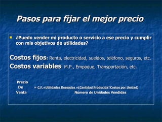 Pasos para fijar el mejor precio ¿Puedo vender mi producto o servicio a ese precio y cumplir con mis objetivos de utilidades? Costos fijos :  Renta, electricidad, sueldos, teléfono, seguros, etc. Costos variables : M.P., Empaque, Transportación, etc.   Precio  De   =  C.F.+Utilidades Deseadas +(Cantidad Producida*Costos por   Unidad) Venta  Número de Unidades Vendidas 