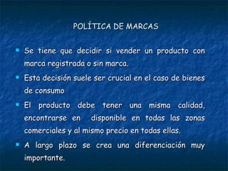 POLÍTICA DE MARCAS Se tiene que decidir si vender un producto con marca registrada o sin marca. Esta decisión suele ser crucial en el caso de bienes de consumo El producto debe tener una misma calidad, encontrarse en  disponible en todas las zonas comerciales y al mismo precio en todas ellas. A largo plazo se crea una diferenciación muy importante. 