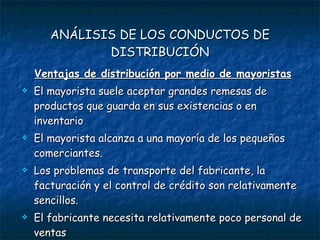 ANÁLISIS DE LOS CONDUCTOS DE DISTRIBUCIÓN Ventajas de distribución por medio de mayoristas El mayorista suele aceptar grandes remesas de productos que guarda en sus existencias o en inventario El mayorista alcanza a una mayoría de los pequeños comerciantes. Los problemas de transporte del fabricante, la facturación y el control de crédito son relativamente sencillos. El fabricante necesita relativamente poco personal de ventas 