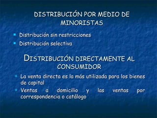DISTRIBUCIÓN POR MEDIO DE MINORISTAS Distribución sin restricciones Distribución selectiva D ISTRIBUCIÓN DIRECTAMENTE AL CONSUMIDOR La venta directa es la más utilizada para los bienes de capital Ventas a domicilio y las ventas por correspondencia o catálogo 