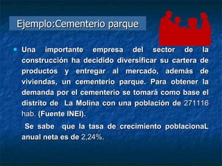 Ejemplo:Cementerio parque Una importante empresa del sector de la construcción ha decidido diversificar su cartera de productos y entregar al mercado, además de viviendas, un cementerio parque. Para obtener la demanda por el cementerio se tomará como base el distrito de  La Molina con una población de  271116   hab.  (Fuente INEI).  Se sabe  que la tasa de crecimiento poblacionaL anual neta es de  2,24%.  