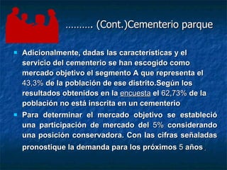 ……… . (Cont.)Cementerio parque Adicionalmente, dadas las características y el servicio del cementerio se han escogido como mercado objetivo el segmento A que representa el  43,3%  de la población de ese distrito.Según los resultados obtenidos en la  encuesta  el  62,73%  de la población no está inscrita en un cementerio Para determinar el mercado objetivo se estableció una participación de mercado del  5%  considerando una posición conservadora. Con las cifras señaladas pronostique la demanda para los próximos  5  años .   