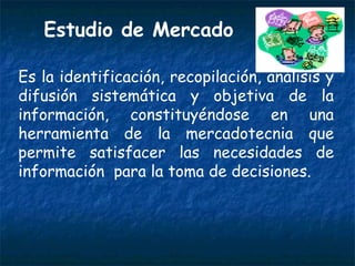 Estudio de Mercado Es la identificación, recopilación, análisis y difusión sistemática y objetiva de la información, constituyéndose en una herramienta de la mercadotecnia que permite satisfacer las necesidades de información  para la toma de decisiones. 