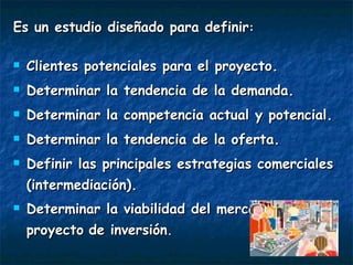 Es un estudio diseñado para definir : Clientes potenciales para el proyecto. Determinar la tendencia de la demanda. Determinar la competencia actual y potencial. Determinar la tendencia de la oferta. Definir las principales estrategias comerciales (intermediación). Determinar la viabilidad del mercado para el proyecto   de inversión . 
