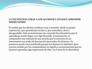 LA TECNOLOGIA ATRAE A LOS ALUMNOS Y LES HACE APRENDER DISFRUTANDO Es verdad que los adultos confiesan muy a menudo, desde su propia experiencia, que aprendizaje escolar es, por naturaleza, duro y desagradable. Sólo recientemente van creyendo los educadores que el aprendizaje puede llegar a ser algo divertido. Curiosamente, el computador está rodeado de una aureola que lo convierte en un instrumento con poder de fascinación para todos los alumnos. Su presencia puede estar justificada porque los alumnos lo disfrutan, pero sentirse atraído por los computadores no significa necesariamente que los alumnos aprendan algo importante de ellos. Es el mito de la cibernética 