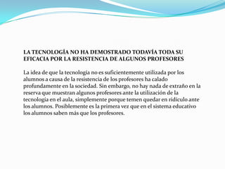 LA TECNOLOGÍA NO HA DEMOSTRADO TODAVÍA TODA SU EFICACIA POR LA RESISTENCIA DE ALGUNOS PROFESORES  La idea de que la tecnología no es suficientemente utilizada por los alumnos a causa de la resistencia de los profesores ha calado profundamente en la sociedad. Sin embargo, no hay nada de extraño en la reserva que muestran algunos profesores ante la utilización de la tecnología en el aula, simplemente porque temen quedar en ridículo ante los alumnos. Posiblemente es la primera vez que en el sistema educativo los alumnos saben más que los profesores. 