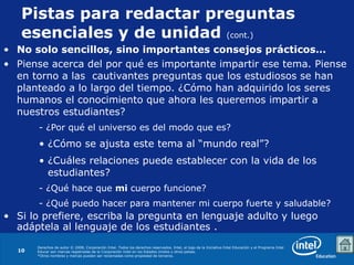 Pistas para redactar preguntas esenciales y de unidad  (cont.) No solo sencillos, sino importantes consejos prácticos… Piense acerca del por qué es importante impartir ese tema. Piense en torno a las  cautivantes preguntas que los estudiosos se han planteado a lo largo del tiempo. ¿Cómo han adquirido los seres humanos el conocimiento que ahora les queremos impartir a nuestros estudiantes?  - ¿Por qué el universo es del modo que es? ¿Cómo se ajusta este tema al “mundo real”? ¿Cuáles relaciones puede establecer con la vida de los estudiantes? - ¿Qué hace que  mi  cuerpo funcione?  - ¿Qué puedo hacer para mantener mi cuerpo fuerte y saludable? Si lo prefiere, escriba la pregunta en lenguaje adulto y luego adáptela al lenguaje de los estudiantes . 