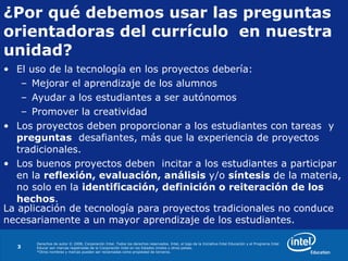 ¿Por qué debemos usar las preguntas  orientadoras del currículo  en nuestra unidad? El uso de la tecnología en los proyectos debería: Mejorar el aprendizaje de los alumnos Ayudar a los estudiantes a ser autónomos Promover la creatividad Los proyectos deben proporcionar a los estudiantes con tareas  y  preguntas   desafiantes, más que la experiencia de proyectos tradicionales. Los buenos proyectos deben  incitar a los estudiantes a participar en la  reflexión, evaluación, análisis  y/o  síntesis  de la materia, no solo en la  identificación, definición o reiteración de los  hechos . La aplicación de tecnología para proyectos tradicionales no conduce necesariamente a un mayor aprendizaje de los estudiantes. 