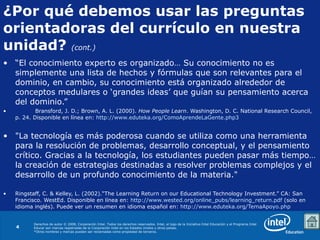 “ El conocimiento experto es organizado… Su conocimiento no es simplemente una lista de hechos y fórmulas que son relevantes para el dominio, en cambio, su conocimiento está organizado alrededor de conceptos medulares o ‘grandes ideas’ que guían su pensamiento acerca del dominio.” Bransford, J. D.; Brown, A. L. (2000).  How People Learn . Washington, D. C. National Research Council, p. 24. Disponible en línea en:  http://www.eduteka.org/ComoAprendeLaGente.php3   "La tecnología es más poderosa cuando se utiliza como una herramienta para la resolución de problemas, desarrollo conceptual, y el pensamiento crítico. Gracias a la tecnología, los estudiantes pueden pasar más tiempo… la creación de estrategias destinadas a resolver problemas complejos y el desarrollo de un profundo conocimiento de la materia." Ringstaff, C. & Kelley, L. (2002).“The Learning Return on our Educational Technology Investment.” CA: San Francisco. WestEd. Disponible en línea en:  http://www.wested.org/online_pubs/learning_return.pdf  (solo en idioma inglés). Puede ver un resumen en idioma español en:  http://www.eduteka.org/TemaApoyo.php   ¿Por qué debemos usar las preguntas  orientadoras del currículo en nuestra unidad?   (cont.) 