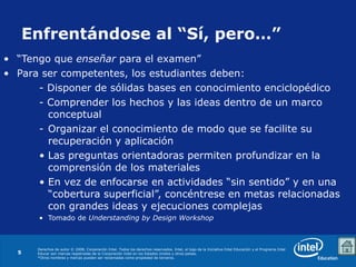 Enfrentándose   al “Sí, pero…” “ Tengo que  enseñar  para el examen” Para ser competentes, los estudiantes deben: - Disponer de sólidas bases en conocimiento enciclopédico - Comprender los hechos y las ideas dentro de un marco conceptual Organizar el conocimiento de modo que se facilite su recuperación y aplicación Las preguntas orientadoras permiten profundizar en la comprensión de los materiales En vez de enfocarse en actividades “sin sentido” y en una “cobertura superficial”, concéntrese en metas relacionadas con grandes ideas y ejecuciones complejas Tomado de  Understanding by Design Workshop 