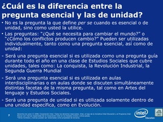 ¿Cuál es la diferencia entre la pregunta esencial y las de unidad? No es la pregunta la que define  per se  cuando es esencial o de unidad, sino como usted la utilice. Las preguntas: “¿Qué se necesita para cambiar el mundo?” o “¿Cómo los conflictos producen cambio?” Pueden ser utilizadas individualmente, tanto como una pregunta esencial, así como de unidad: - Será una pregunta esencial si es utilizada como una pregunta guía durante todo el año en una clase de Estudios Sociales que cubre unidades, tales como: La conquista, la Revolución Industrial, la Segunda Guerra Mundial - Será una pregunta esencial si es utilizada en aulas interdisciplinarias o en aulas donde se discuten simultáneamente distintas facetas de la misma pregunta, tal como en Artes del lenguaje y Estudios Sociales. - Será una pregunta de unidad si es utilizada solamente dentro de una unidad específica, como en Evolución. 