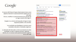 El servicio SEO (Search Engine Optimization) tiene como
objetivo intervenir el posicionamiento orgánico de un
sitio web.
Esto es, modificar su posicionamiento por ejemplo de
un lugar número 20 al lugar 5.
Google en su servicio de búsqueda entrega la mejor
respuesta posible a una consulta.
Los resultados que despliega se conocen como
resultados naturales o resultados orgánicos.
La ubicación del sitio web o url de una empresa en estos
resultados, es decir si aparece primero, segundo, …,
decimo, etc. se conoce como posicionamiento orgánico
de un sitio web SEO
 