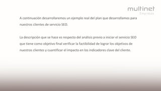 A continuación desarrollaremos un ejemplo real del plan que desarrollamos para
nuestros clientes de servicio SEO.
La descripción que se hace es respecto del análisis previo a iniciar el servicio SEO
que tiene como objetivo final verificar la factibilidad de lograr los objetivos de
nuestros clientes y cuantificar el impacto en los indicadores clave del cliente.
 