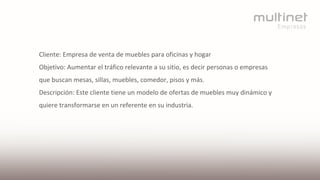 Cliente: Empresa de venta de muebles para oficinas y hogar
Objetivo: Aumentar el tráfico relevante a su sitio, es decir personas o empresas
que buscan mesas, sillas, muebles, comedor, pisos y más.
Descripción: Este cliente tiene un modelo de ofertas de muebles muy dinámico y
quiere transformarse en un referente en su industria.
 