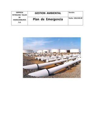 EMPRESA	
  
PETROLERA	
  	
  TALLER	
  
DE	
  	
  
HIDROCARBUROS	
  	
  
S.A	
  
GESTION	
  	
  AMBIENTAL	
   Versión:	
  	
  
Plan	
  	
  de	
  	
  Emergencia	
   Fecha	
  :	
  2012-­‐04-­‐20	
  
	
  
	
  
	
  
	
  
	
  
	
  
	
  
	
  
	
  
	
  
	
  
	
  
	
  
	
  
	
  
	
  
	
  
	
  
	
  
	
  
 