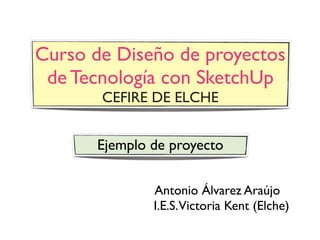 Curso de Diseño de proyectos
 de Tecnología con SketchUp
       CEFIRE DE ELCHE


      Ejemplo de proyecto

              Antonio Álvarez Araújo
              I.E.S.Victoria Kent (Elche)
 