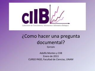 ¿Como hacer una pregunta
     documental?
                 Ejemplo

          Adolfo Montes y CIIB
              Enero de 2013
  CURSO PASD, Facultad de Ciencias, UNAM
 