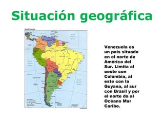 Situación geográfica Venezuela es un país situado en el norte de América del Sur. Limita al oeste con Colombia, al este con la Guyana, al sur con Brasil y por el norte da al Océano Mar Caribe.
