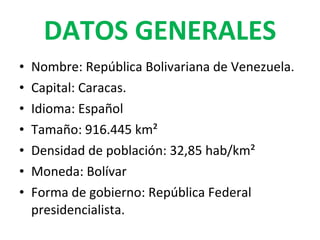 DATOS GENERALES Nombre: República Bolivariana de Venezuela. Capital: Caracas. Idioma: Español Tamaño: 916.445 km² Densidad de población: 32,85 hab/km² Moneda: Bolívar Forma de gobierno: República Federal presidencialista.