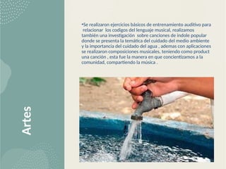 Artes •Se realizaron ejercicios básicos de entrenamiento auditivo para
relacionar los codigos del lenguaje musical, realizamos
también una investigación sobre canciones de indole popular
donde se presenta la temática del cuidado del medio ambiente
y la importancia del cuidado del agua , ademas con aplicaciones
se realizaron composiciones musicales, teniendo como product
una canción , esta fue la manera en que concientizamos a la
comunidad, compartiendo la música .
 
