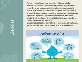 Ciencias
Para la realización de este proyecto iniciamos con la
identificación de los conocimientos que teníamos sobre el
tema del agua, posteriormente realizamos una infografía
donde plasmamos la información, después identificamos la
problemática en nuestra escuela, la analizamos y planteamos
2 posibles hipótesis, la primera que es el uso alterno de
sanitario por módulos y la segunda implementar un sistema
de recolección de agua de lluvia.
Se realizo la cotización de materiales necesarios para elaborar
los dispositivos y se hizo el diseño estructural del mismo .
Rainwater nine
 