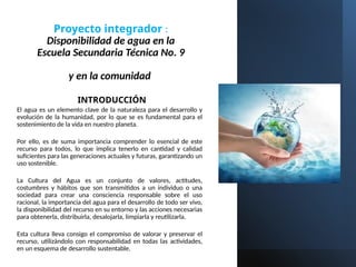 Proyecto integrador :
Disponibilidad de agua en la
Escuela Secundaria Técnica No. 9
y en la comunidad
INTRODUCCIÓN
El agua es un elemento clave de la naturaleza para el desarrollo y
evolución de la humanidad, por lo que se es fundamental para el
sostenimiento de la vida en nuestro planeta.
Por ello, es de suma importancia comprender lo esencial de este
recurso para todos, lo que implica tenerlo en cantidad y calidad
suficientes para las generaciones actuales y futuras, garantizando un
uso sostenible.
La Cultura del Agua es un conjunto de valores, actitudes,
costumbres y hábitos que son transmitidos a un individuo o una
sociedad para crear una consciencia responsable sobre el uso
racional, la importancia del agua para el desarrollo de todo ser vivo,
la disponibilidad del recurso en su entorno y las acciones necesarias
para obtenerla, distribuirla, desalojarla, limpiarla y reutilizarla.
Esta cultura lleva consigo el compromiso de valorar y preservar el
recurso, utilizándolo con responsabilidad en todas las actividades,
en un esquema de desarrollo sustentable.
 