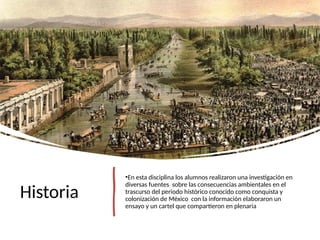 Historia
•En esta disciplina los alumnos realizaron una investigación en
diversas fuentes sobre las consecuencias ambientales en el
trascurso del periodo histórico conocido como conquista y
colonización de México con la información elaboraron un
ensayo y un cartel que compartieron en plenaria
 
