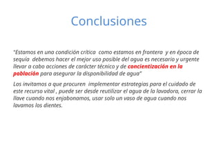Conclusiones
“Estamos en una condición crítica como estamos en frontera y en época de
sequía debemos hacer el mejor uso posible del agua es necesario y urgente
llevar a cabo acciones de carácter técnico y de concientización en la
población para asegurar la disponibilidad de agua”
Los invitamos a que procuren implementar estrategias para el cuidado de
este recurso vital , puede ser desde reutilizar el agua de la lavadora, cerrar la
llave cuando nos enjabonamos, usar solo un vaso de agua cuando nos
lavamos los dientes.
 